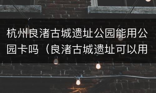 杭州良渚古城遗址公园能用公园卡吗（良渚古城遗址可以用公园卡吗）