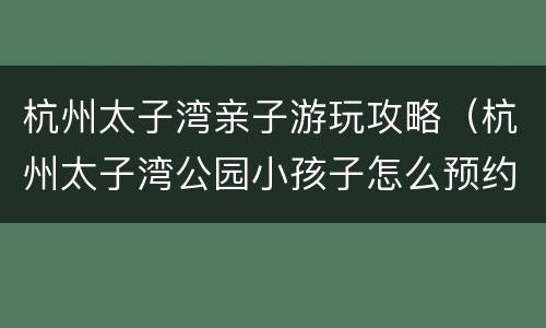 杭州太子湾亲子游玩攻略（杭州太子湾公园小孩子怎么预约）