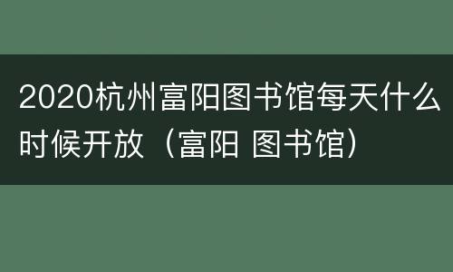 2020杭州富阳图书馆每天什么时候开放（富阳 图书馆）