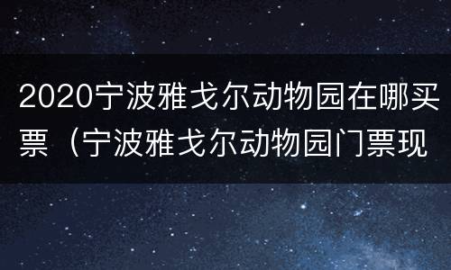2020宁波雅戈尔动物园在哪买票（宁波雅戈尔动物园门票现场买多少钱一张）