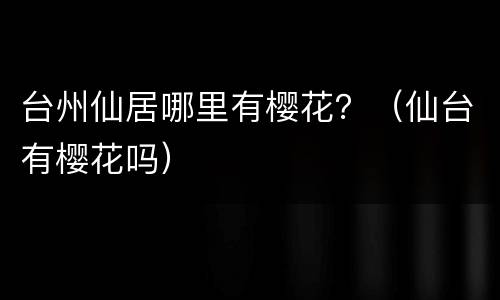台州仙居哪里有樱花？（仙台有樱花吗）