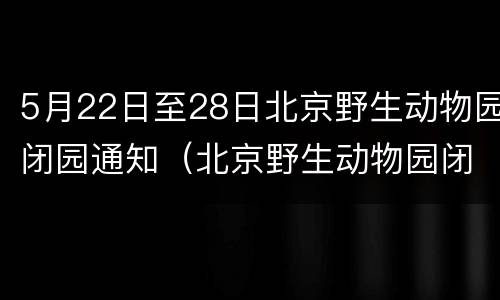 5月22日至28日北京野生动物园闭园通知（北京野生动物园闭馆）