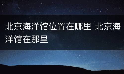 北京海洋馆位置在哪里 北京海洋馆在那里