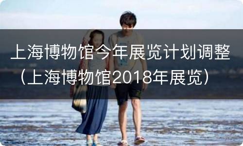 上海博物馆今年展览计划调整（上海博物馆2018年展览）