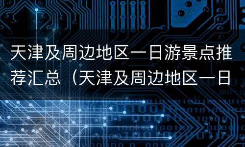 天津及周边地区一日游景点推荐汇总（天津及周边地区一日游景点推荐汇总图片）