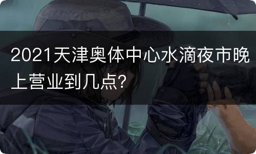 2021天津奥体中心水滴夜市晚上营业到几点？
