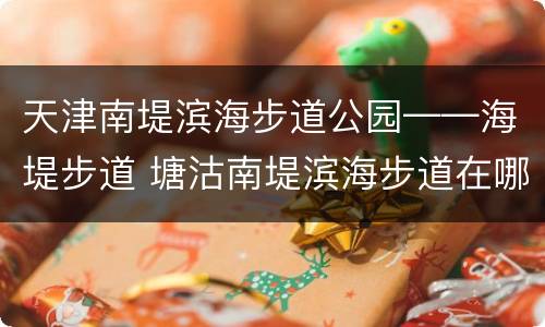 天津南堤滨海步道公园——海堤步道 塘沽南堤滨海步道在哪