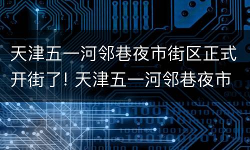 天津五一河邻巷夜市街区正式开街了! 天津五一河邻巷夜市街区正式开街了吗