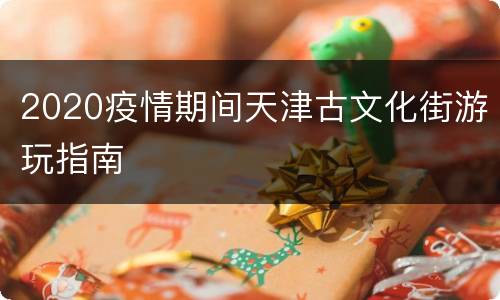 2020疫情期间天津古文化街游玩指南