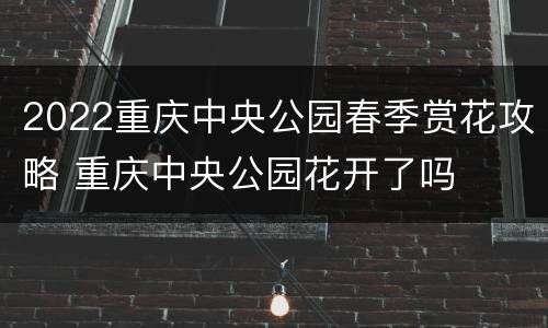 2022重庆中央公园春季赏花攻略 重庆中央公园花开了吗