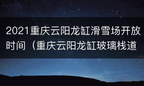 2021重庆云阳龙缸滑雪场开放时间（重庆云阳龙缸玻璃栈道有多高）