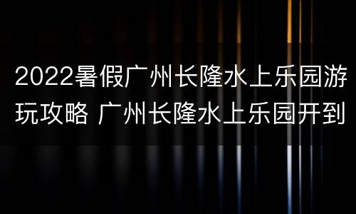 2022暑假广州长隆水上乐园游玩攻略 广州长隆水上乐园开到几月份