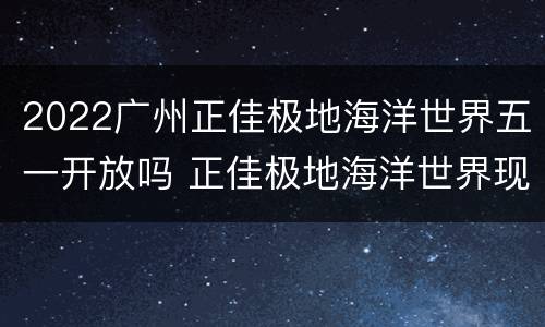 2022广州正佳极地海洋世界五一开放吗 正佳极地海洋世界现在开放吗
