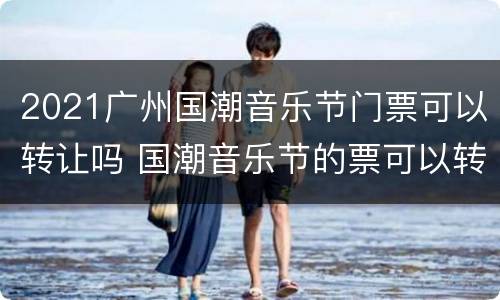 2021广州国潮音乐节门票可以转让吗 国潮音乐节的票可以转让吗