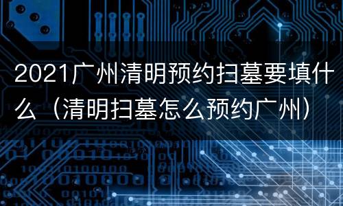2021广州清明预约扫墓要填什么（清明扫墓怎么预约广州）