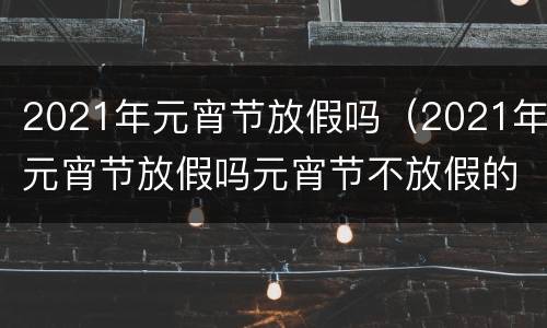 2021年元宵节放假吗（2021年元宵节放假吗元宵节不放假的）