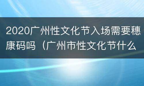 2020广州性文化节入场需要穗康码吗（广州市性文化节什么时候开）