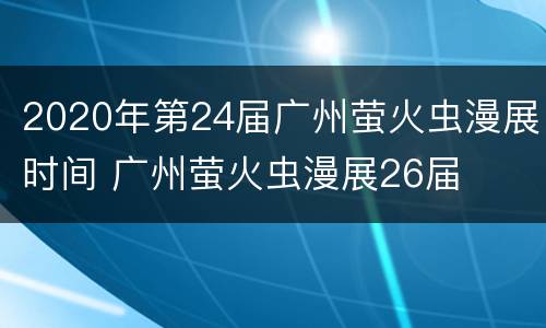 2020年第24届广州萤火虫漫展时间 广州萤火虫漫展26届