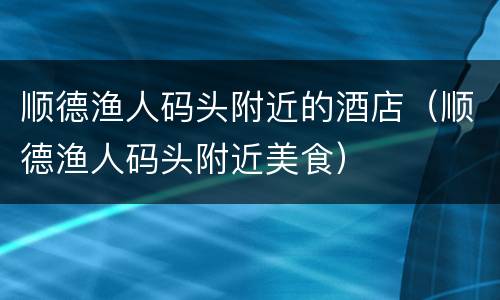 顺德渔人码头附近的酒店（顺德渔人码头附近美食）
