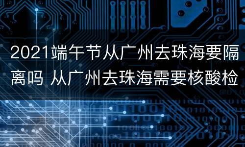 2021端午节从广州去珠海要隔离吗 从广州去珠海需要核酸检测吗