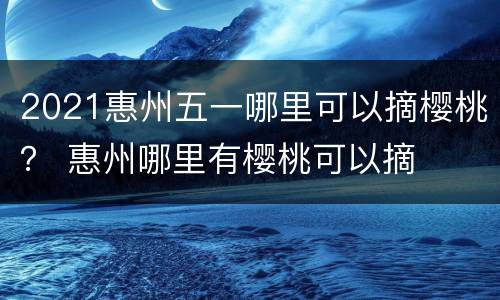 2021惠州五一哪里可以摘樱桃？ 惠州哪里有樱桃可以摘