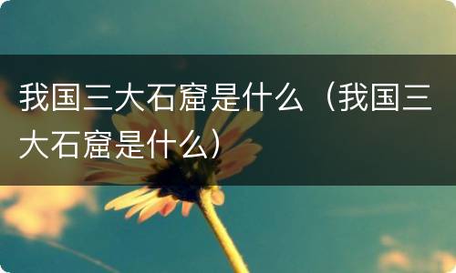 我国三大石窟是什么（我国三大石窟是什么）
