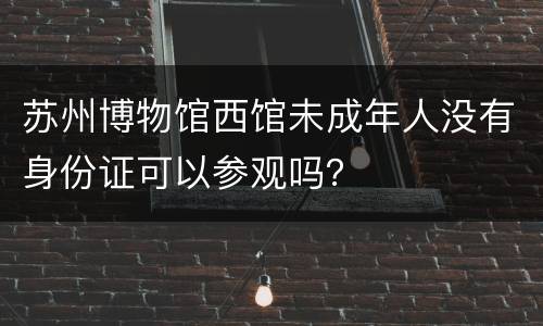 苏州博物馆西馆未成年人没有身份证可以参观吗？