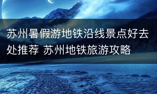 苏州暑假游地铁沿线景点好去处推荐 苏州地铁旅游攻略