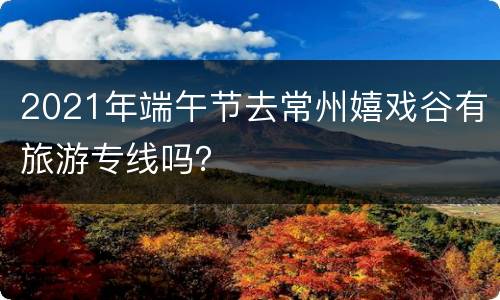 2021年端午节去常州嬉戏谷有旅游专线吗？