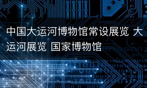 中国大运河博物馆常设展览 大运河展览 国家博物馆