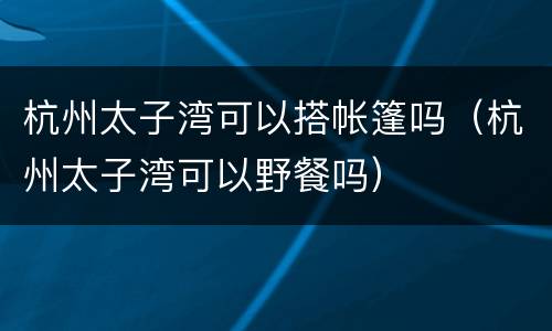 杭州太子湾可以搭帐篷吗（杭州太子湾可以野餐吗）