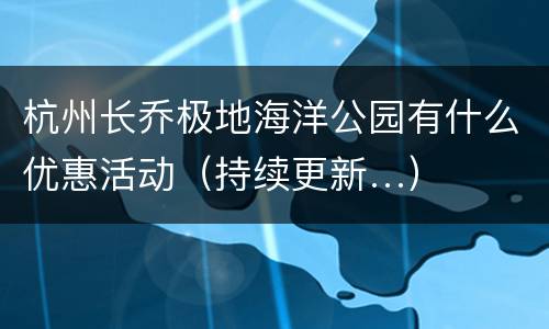 杭州长乔极地海洋公园有什么优惠活动（持续更新…）