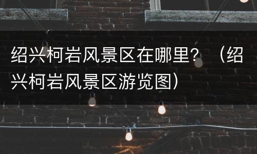 绍兴柯岩风景区在哪里？（绍兴柯岩风景区游览图）