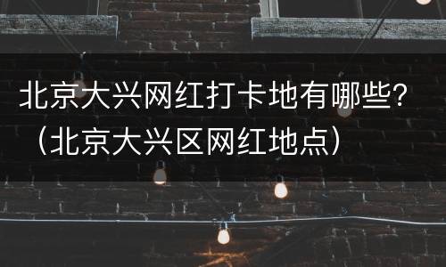北京大兴网红打卡地有哪些？（北京大兴区网红地点）
