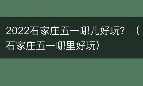 2022石家庄五一哪儿好玩？（石家庄五一哪里好玩）