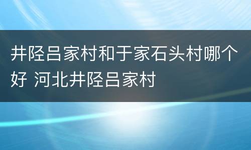 井陉吕家村和于家石头村哪个好 河北井陉吕家村