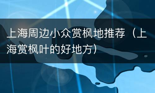 上海周边小众赏枫地推荐（上海赏枫叶的好地方）