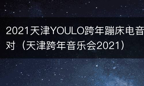 2021天津YOULO跨年蹦床电音派对（天津跨年音乐会2021）