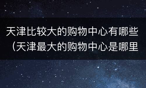 天津比较大的购物中心有哪些（天津最大的购物中心是哪里?）