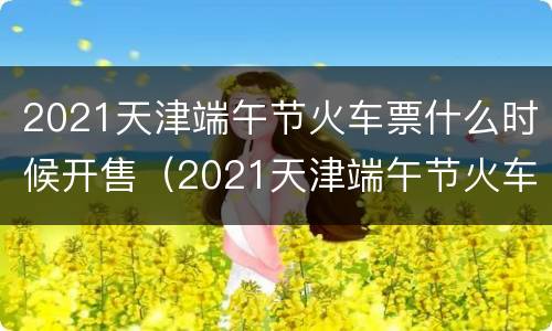 2021天津端午节火车票什么时候开售（2021天津端午节火车票什么时候开售呢）