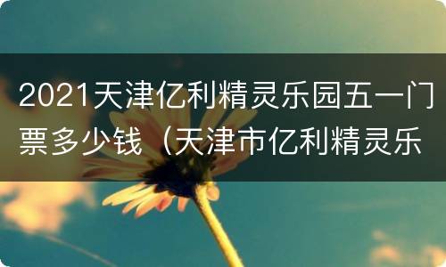 2021天津亿利精灵乐园五一门票多少钱（天津市亿利精灵乐园攻略）