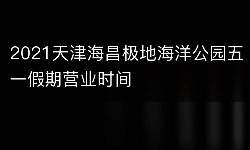 2021天津海昌极地海洋公园五一假期营业时间