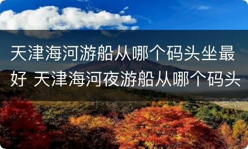 天津海河游船从哪个码头坐最好 天津海河夜游船从哪个码头出发好