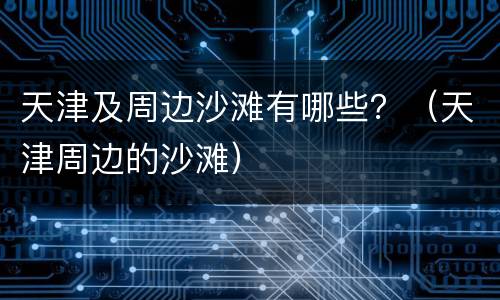 天津及周边沙滩有哪些？（天津周边的沙滩）