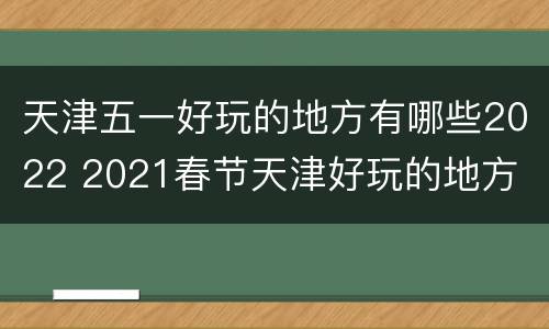 天津五一好玩的地方有哪些2022 2021春节天津好玩的地方