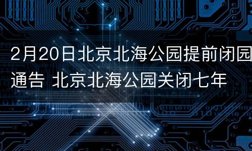2月20日北京北海公园提前闭园通告 北京北海公园关闭七年