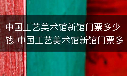 中国工艺美术馆新馆门票多少钱 中国工艺美术馆新馆门票多少钱一张