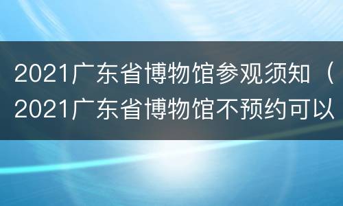 2021广东省博物馆参观须知（2021广东省博物馆不预约可以去吗）