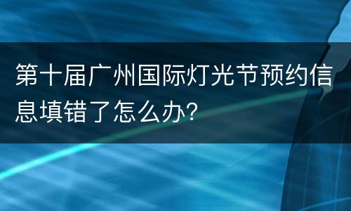 第十届广州国际灯光节预约信息填错了怎么办？