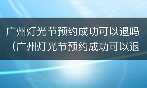 广州灯光节预约成功可以退吗（广州灯光节预约成功可以退吗现在）